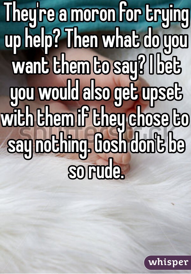 They're a moron for trying up help? Then what do you want them to say? I bet you would also get upset with them if they chose to say nothing. Gosh don't be so rude. 