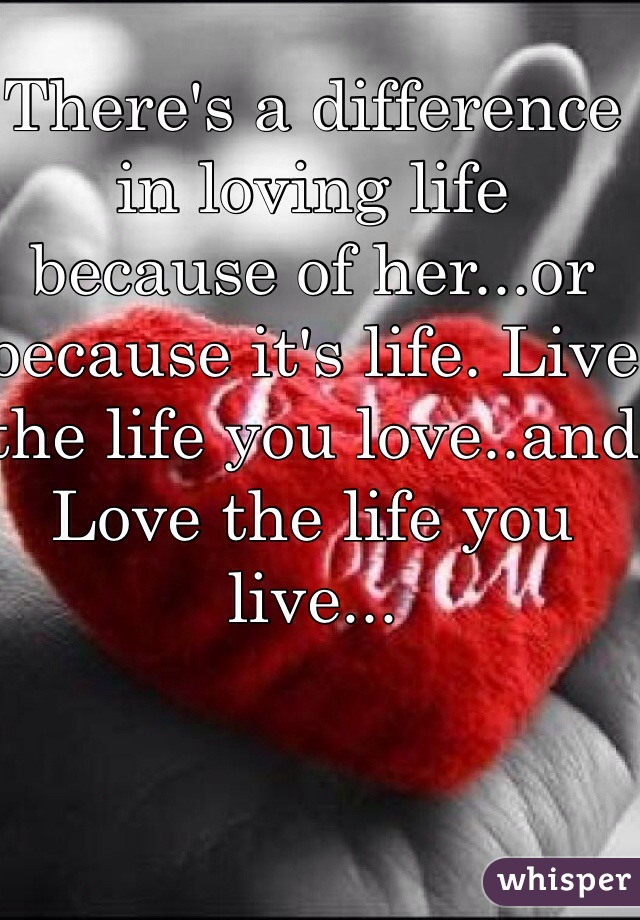 There's a difference in loving life because of her...or because it's life. Live the life you love..and Love the life you live...