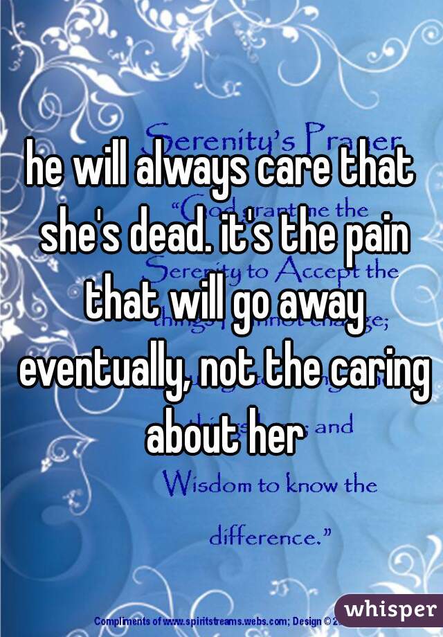 he will always care that she's dead. it's the pain that will go away eventually, not the caring about her