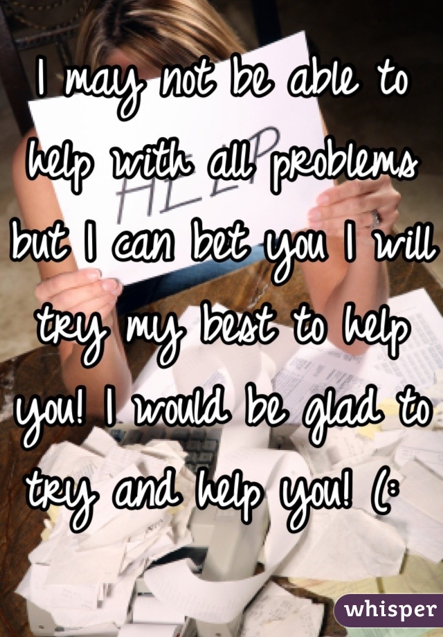 I may not be able to help with all problems but I can bet you I will try my best to help you! I would be glad to try and help you! (: 