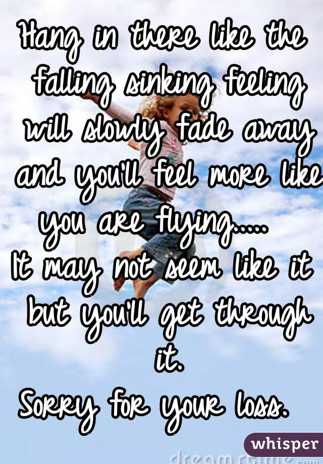 Hang in there like the falling sinking feeling will slowly fade away and you'll feel more like you are flying.....  
It may not seem like it but you'll get through it.
Sorry for your loss. 