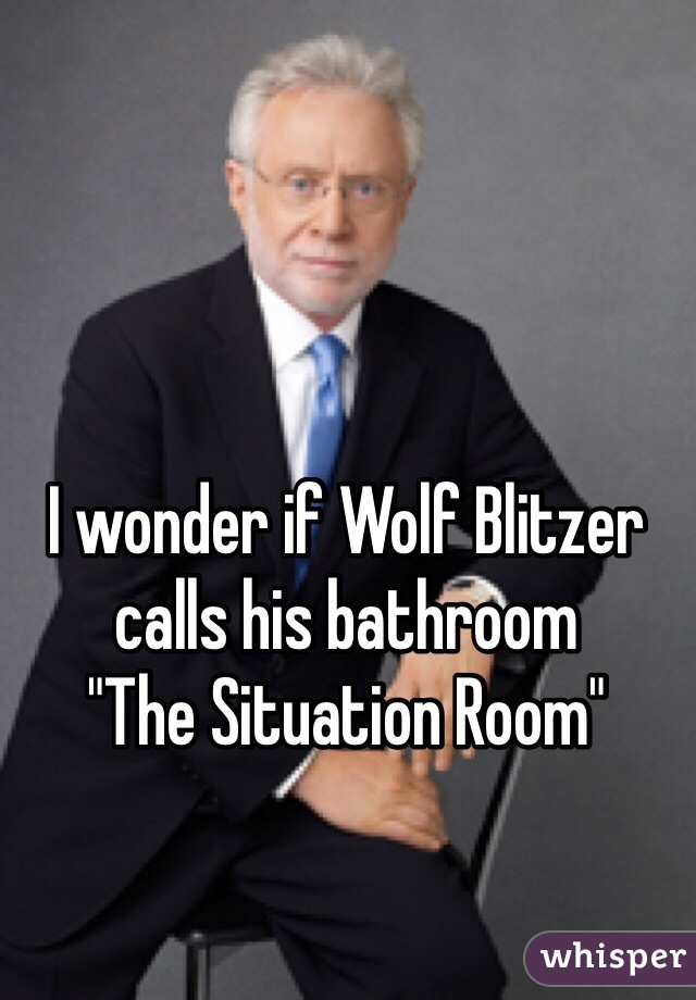 I wonder if Wolf Blitzer calls his bathroom
"The Situation Room"