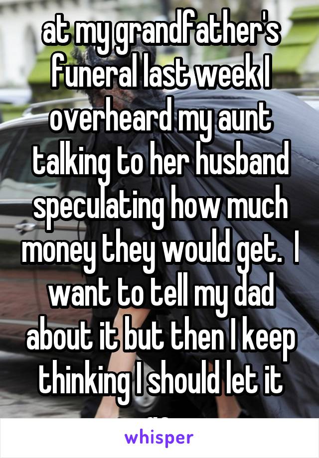 at my grandfather's funeral last week I overheard my aunt talking to her husband speculating how much money they would get.  I want to tell my dad about it but then I keep thinking I should let it go.
