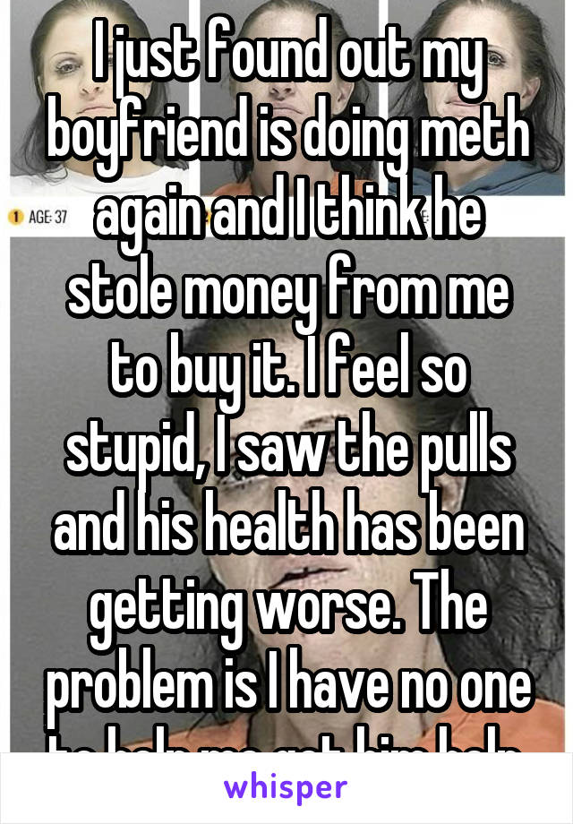 I just found out my boyfriend is doing meth again and I think he stole money from me to buy it. I feel so stupid, I saw the pulls and his health has been getting worse. The problem is I have no one to help me get him help.
