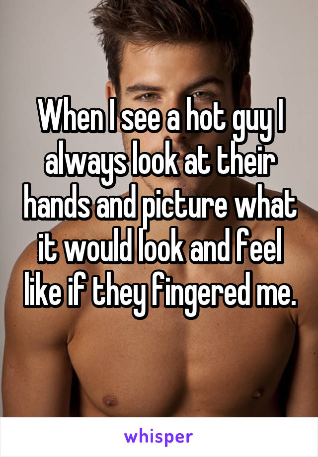 When I see a hot guy I always look at their hands and picture what it would look and feel like if they fingered me. 
