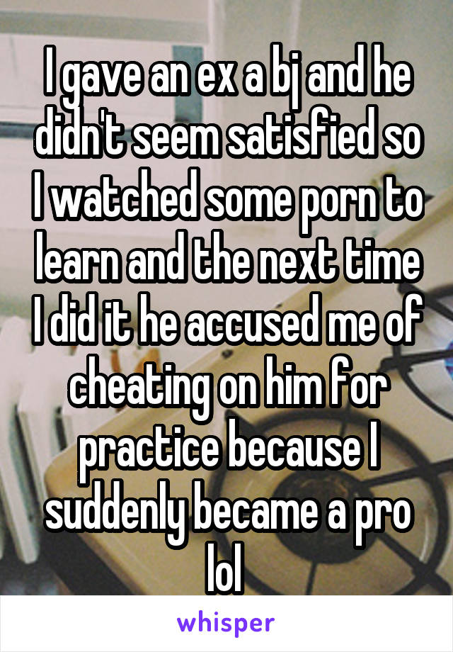 I gave an ex a bj and he didn't seem satisfied so I watched some porn to learn and the next time I did it he accused me of cheating on him for practice because I suddenly became a pro lol 