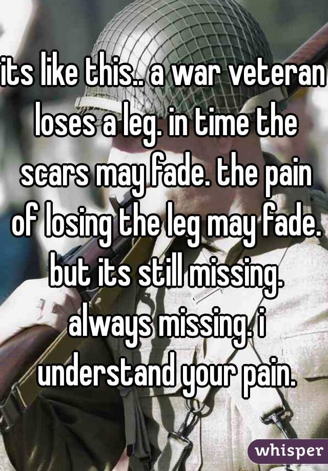 its like this.. a war veteran loses a leg. in time the scars may fade. the pain of losing the leg may fade. but its still missing. always missing. i understand your pain.