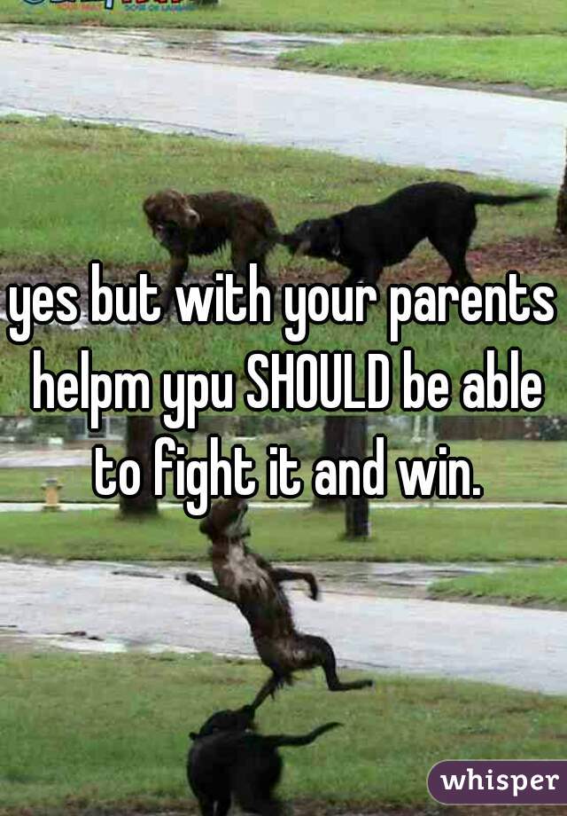 yes but with your parents helpm ypu SHOULD be able to fight it and win.