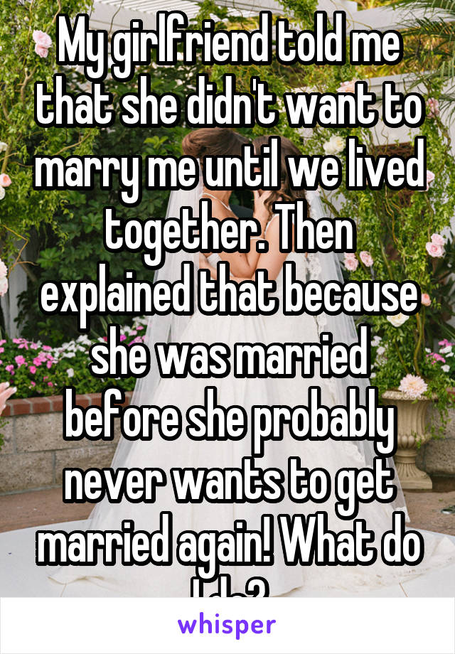 My girlfriend told me that she didn't want to marry me until we lived together. Then explained that because she was married before she probably never wants to get married again! What do I do?