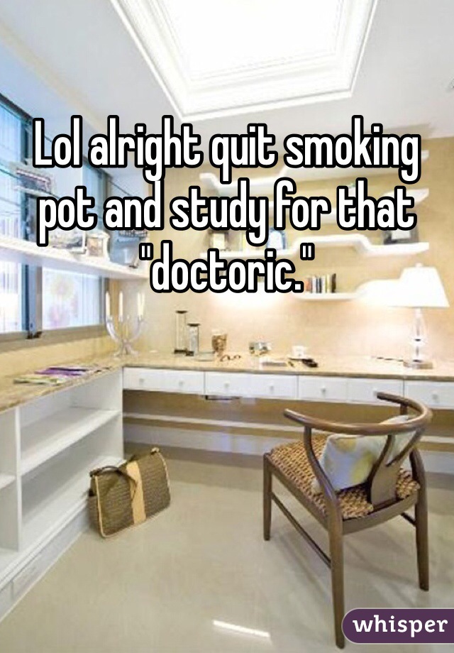 Lol alright quit smoking pot and study for that "doctoric."