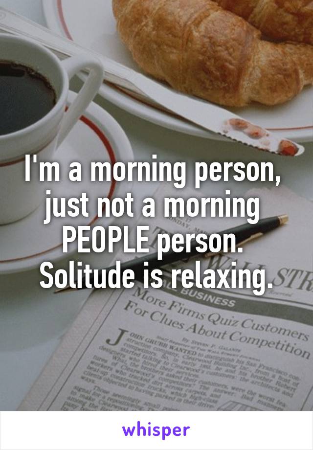 I'm a morning person, 
just not a morning 
PEOPLE person. 
Solitude is relaxing.