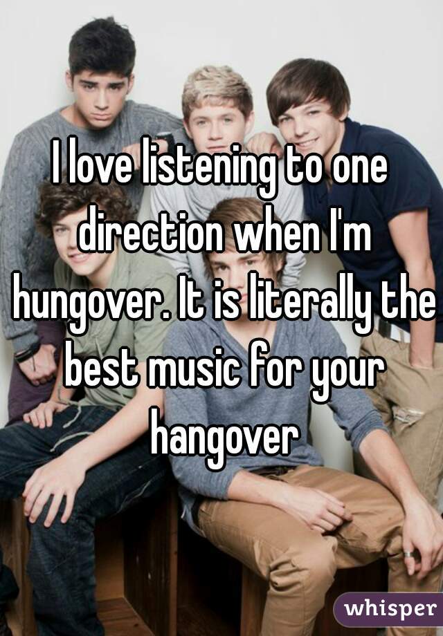 I love listening to one direction when I'm hungover. It is literally the best music for your hangover