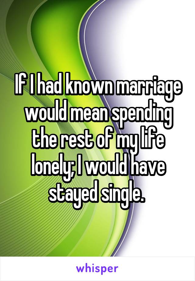 If I had known marriage would mean spending the rest of my life lonely; I would have stayed single. 
