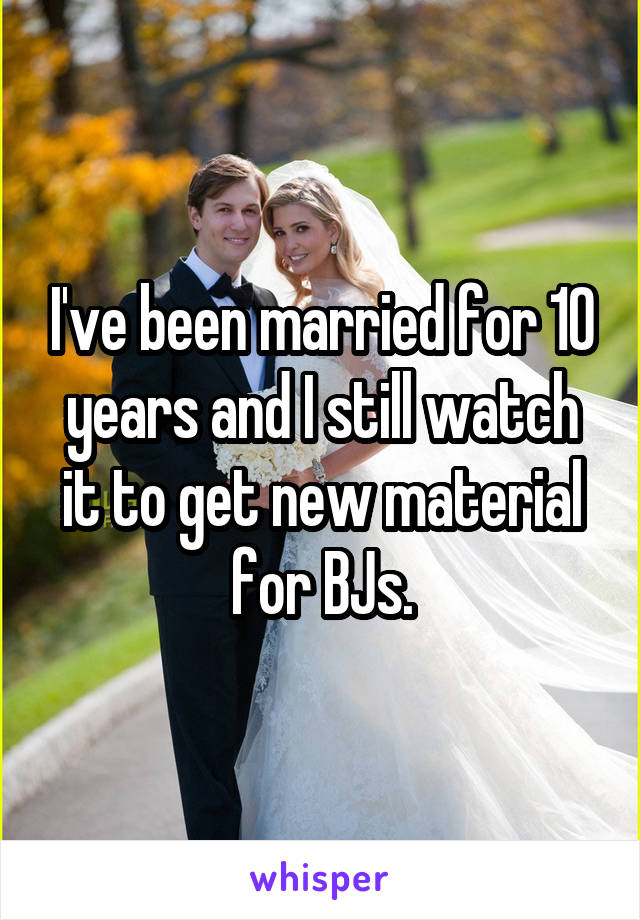 I've been married for 10 years and I still watch it to get new material for BJs.