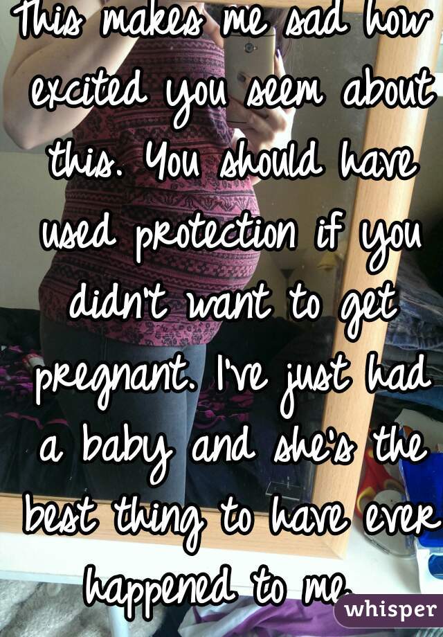 This makes me sad how excited you seem about this. You should have used protection if you didn't want to get pregnant. I've just had a baby and she's the best thing to have ever happened to me. 