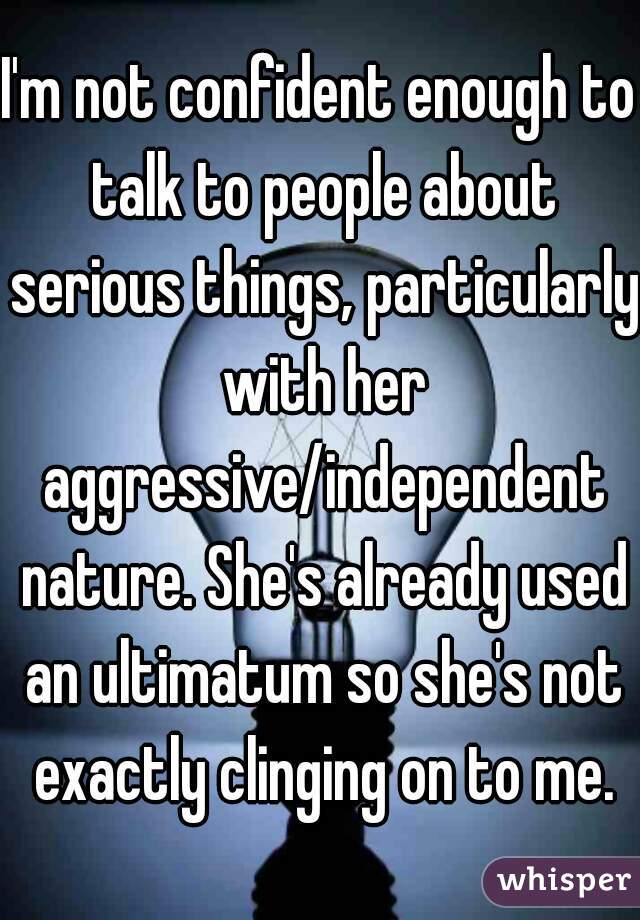 I'm not confident enough to talk to people about serious things, particularly with her aggressive/independent nature. She's already used an ultimatum so she's not exactly clinging on to me.
