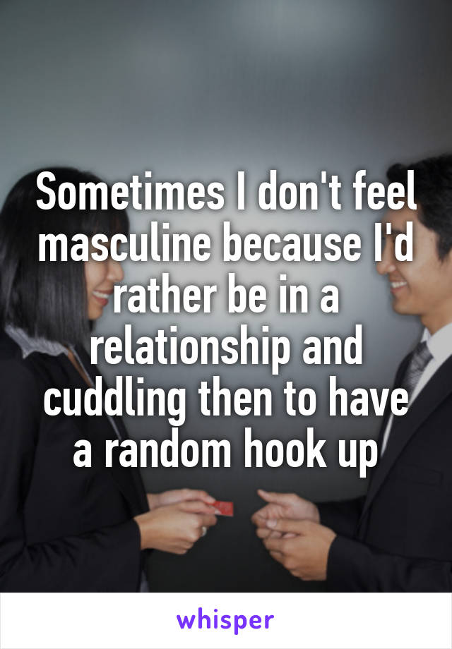 Sometimes I don't feel masculine because I'd rather be in a relationship and cuddling then to have a random hook up