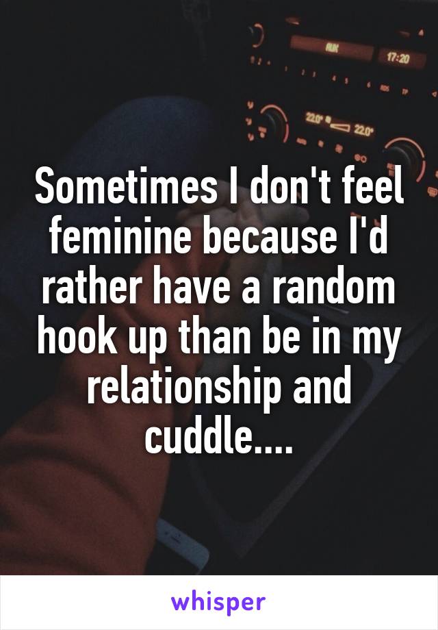 Sometimes I don't feel feminine because I'd rather have a random hook up than be in my relationship and cuddle....