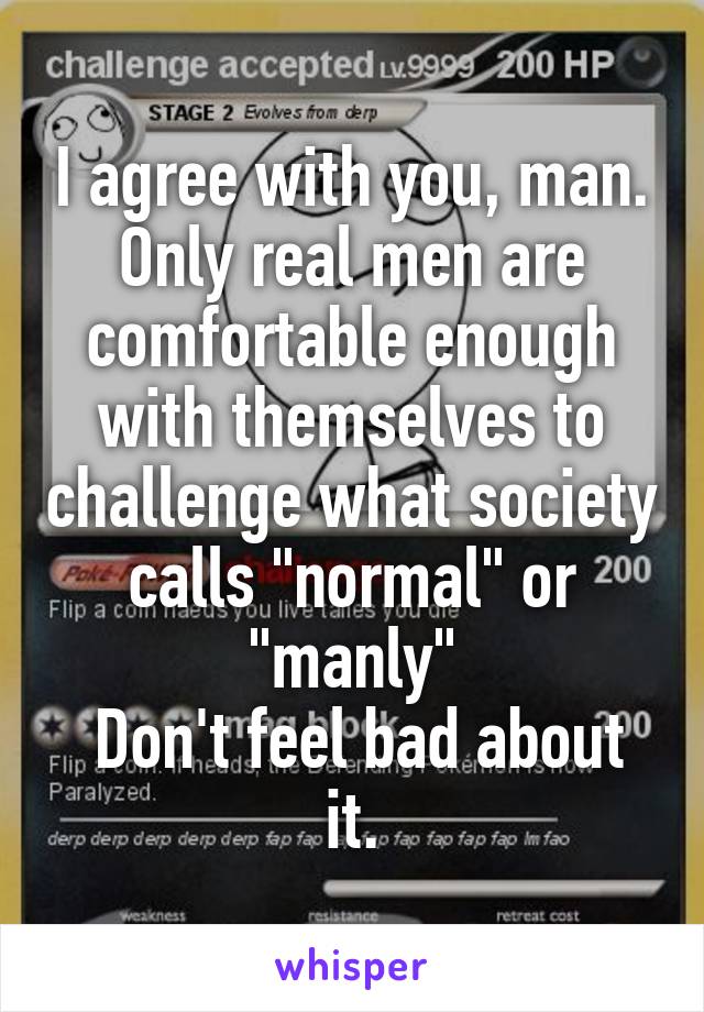 I agree with you, man. Only real men are comfortable enough with themselves to challenge what society calls "normal" or "manly"
 Don't feel bad about it.