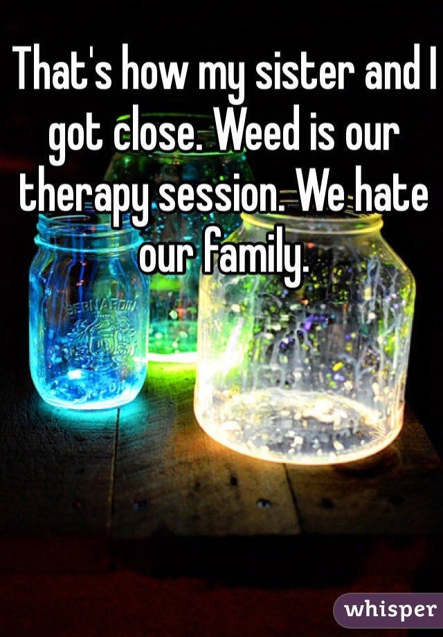 That's how my sister and I got close. Weed is our therapy session. We hate our family.