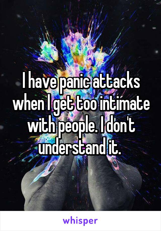I have panic attacks when I get too intimate with people. I don't understand it. 