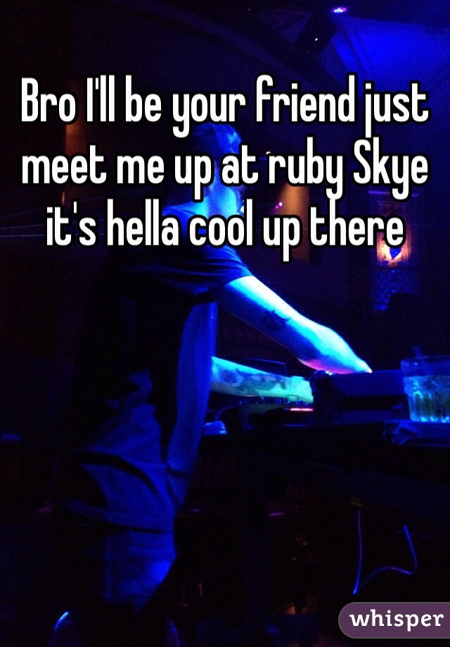 Bro I'll be your friend just meet me up at ruby Skye it's hella cool up there