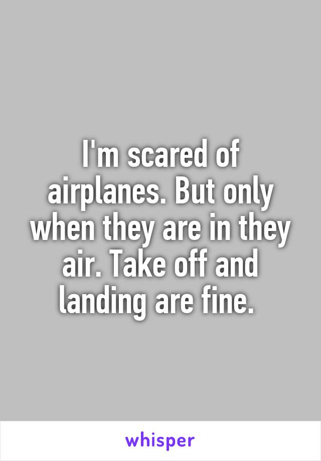 I'm scared of airplanes. But only when they are in they air. Take off and landing are fine. 