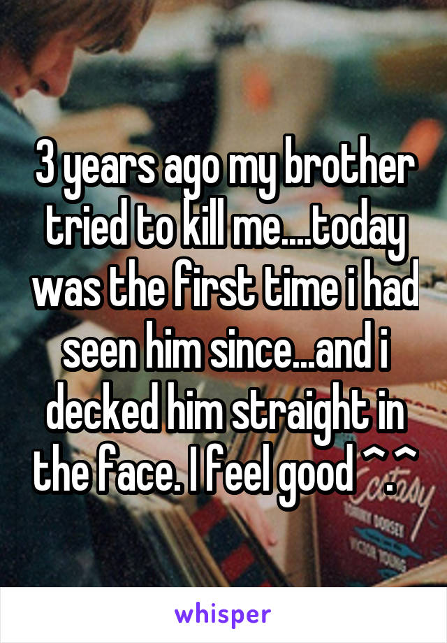 3 years ago my brother tried to kill me....today was the first time i had seen him since...and i decked him straight in the face. I feel good ^.^
