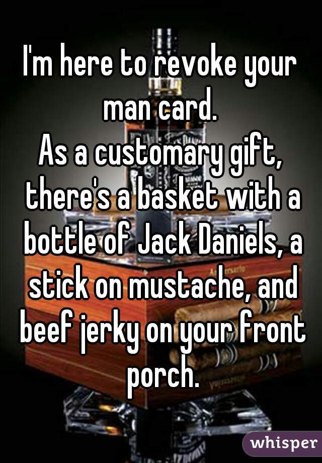 I'm here to revoke your man card. 
As a customary gift, there's a basket with a bottle of Jack Daniels, a stick on mustache, and beef jerky on your front porch.