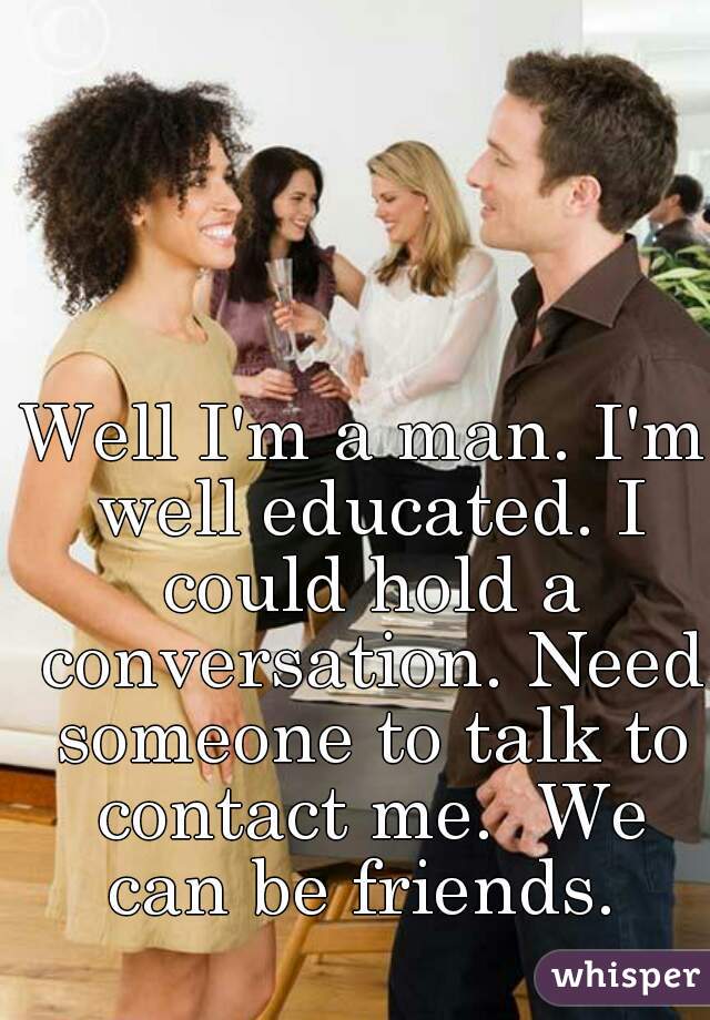 Well I'm a man. I'm well educated. I could hold a conversation. Need someone to talk to contact me.  We can be friends. 