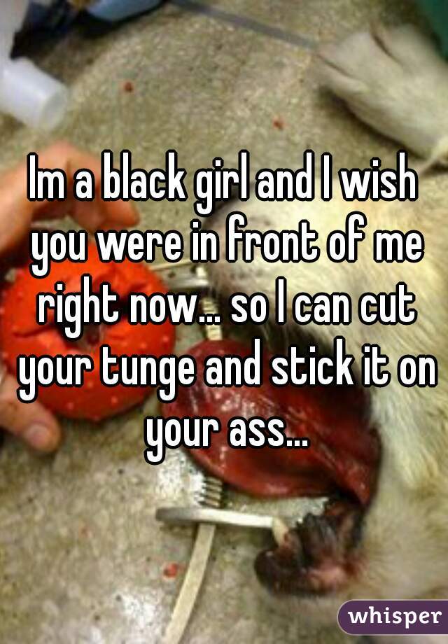 Im a black girl and I wish you were in front of me right now... so I can cut your tunge and stick it on your ass...