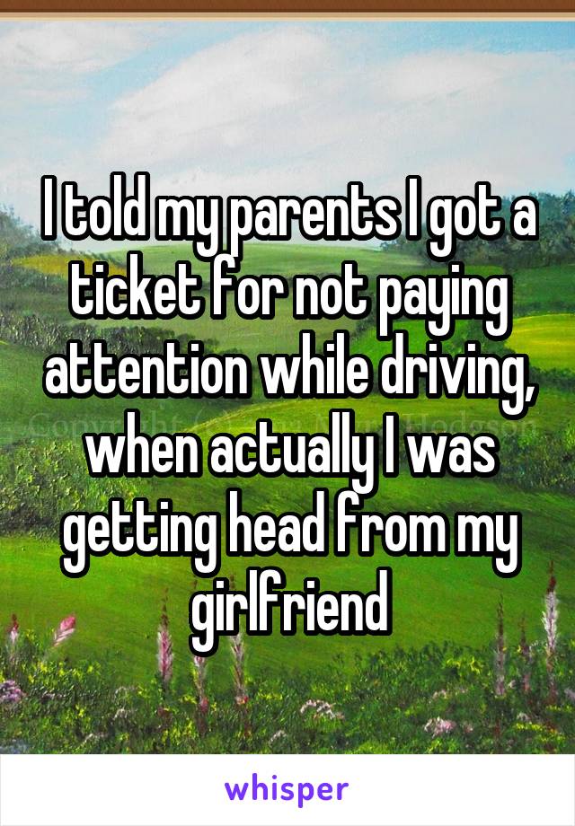 I told my parents I got a ticket for not paying attention while driving, when actually I was getting head from my girlfriend
