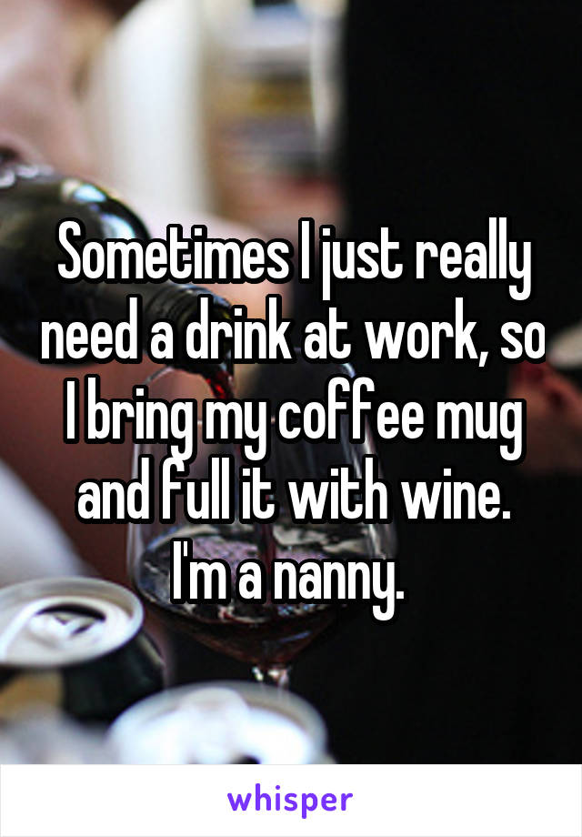 Sometimes I just really need a drink at work, so I bring my coffee mug and full it with wine.
I'm a nanny. 