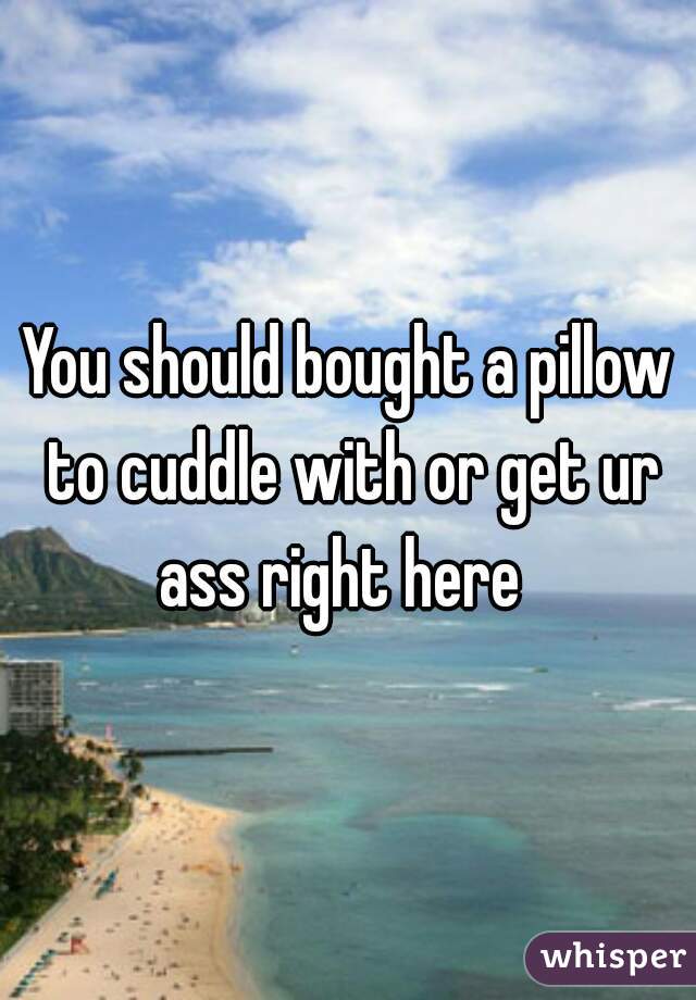 You should bought a pillow to cuddle with or get ur ass right here  