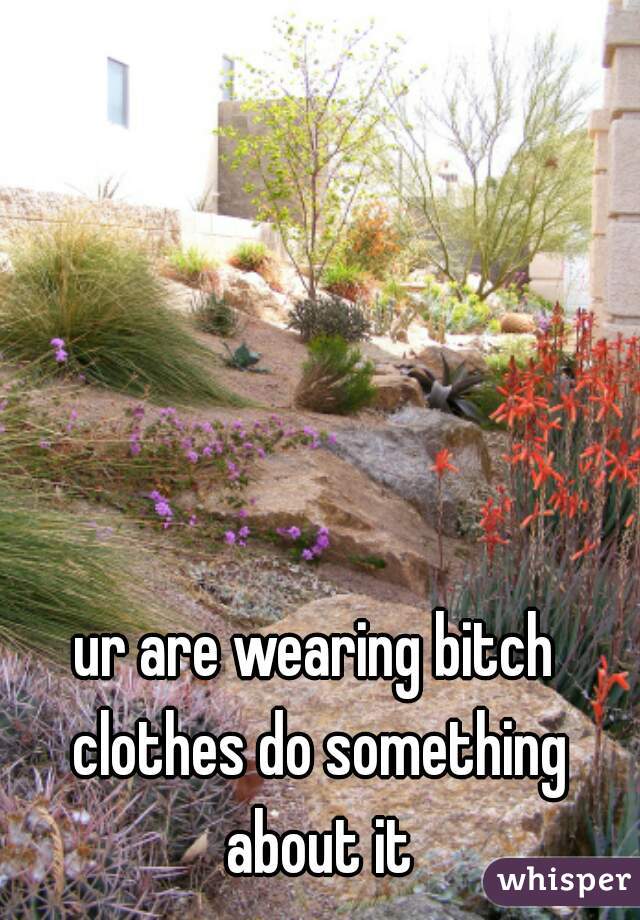 ur are wearing bitch clothes do something about it
