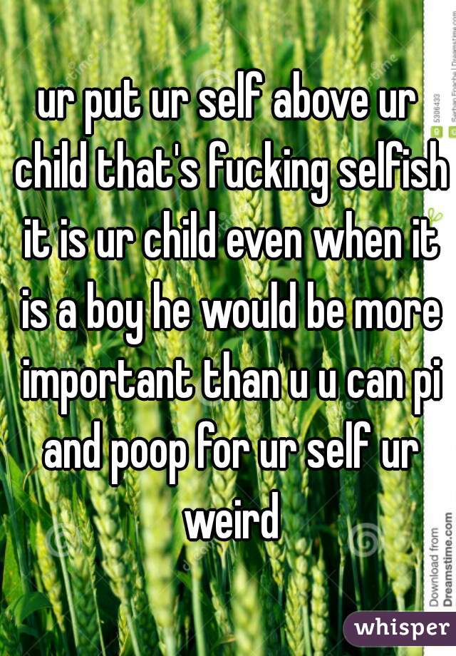 ur put ur self above ur child that's fucking selfish it is ur child even when it is a boy he would be more important than u u can pi and poop for ur self ur weird