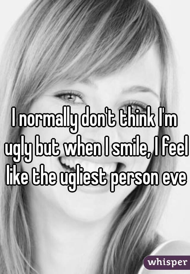 I normally don't think I'm ugly but when I smile, I feel like the ugliest person ever