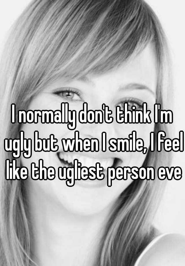 I normally don't think I'm ugly but when I smile, I feel like the ugliest person ever