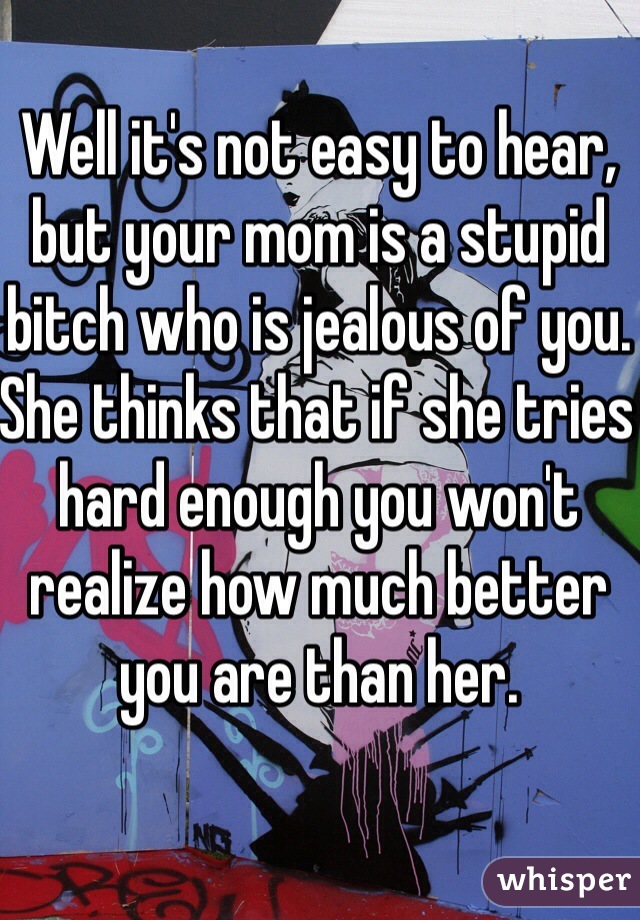 Well it's not easy to hear, but your mom is a stupid bitch who is jealous of you. She thinks that if she tries hard enough you won't realize how much better you are than her.