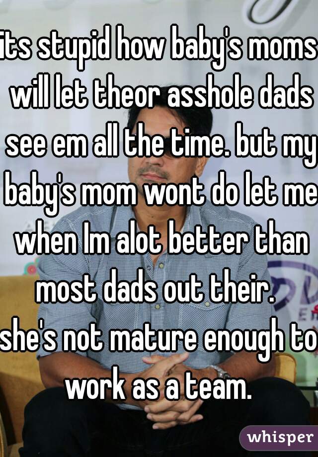 its stupid how baby's moms will let theor asshole dads see em all the time. but my baby's mom wont do let me when Im alot better than most dads out their.  
she's not mature enough to work as a team. 