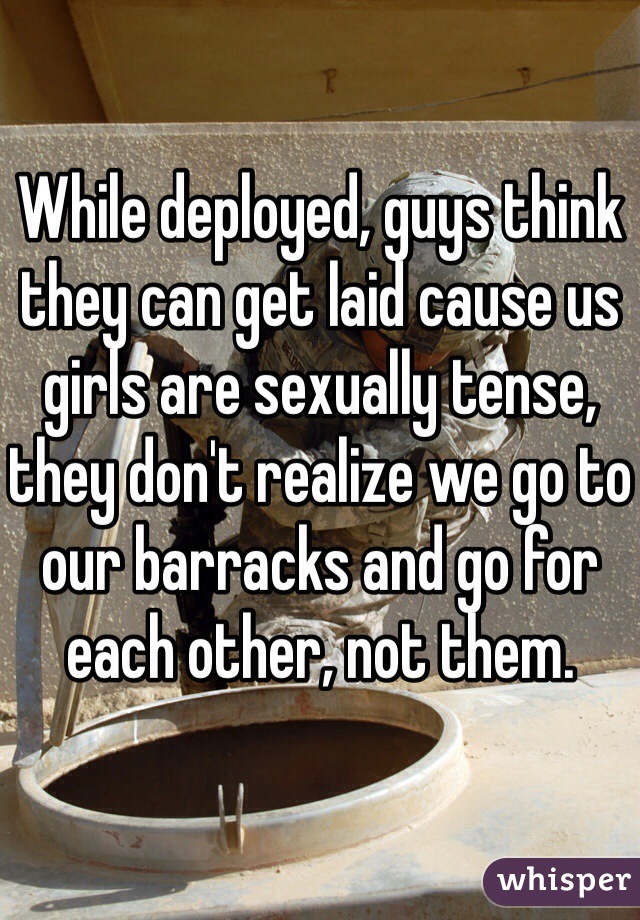 While deployed, guys think they can get laid cause us girls are sexually tense, they don't realize we go to our barracks and go for each other, not them.