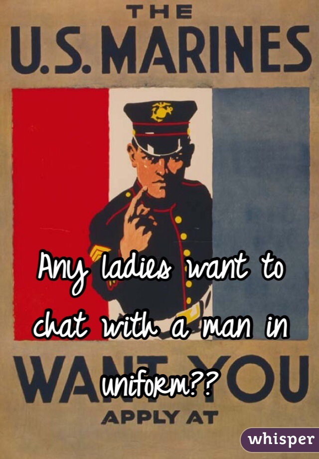 Any ladies want to chat with a man in uniform??