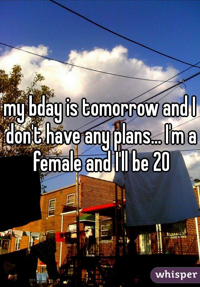 my bday is tomorrow and I don't have any plans... I'm a female and I'll be 20