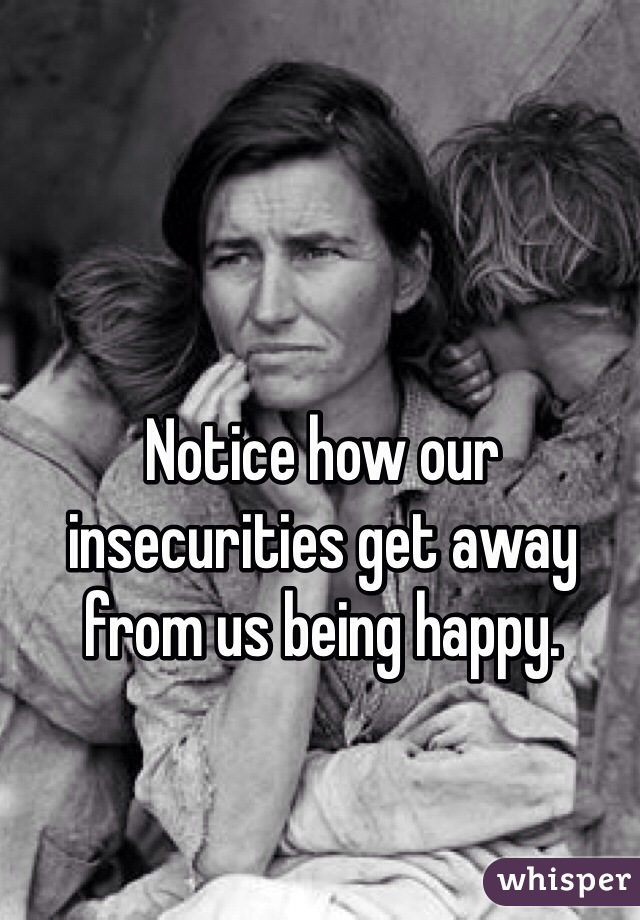 Notice how our insecurities get away from us being happy.
