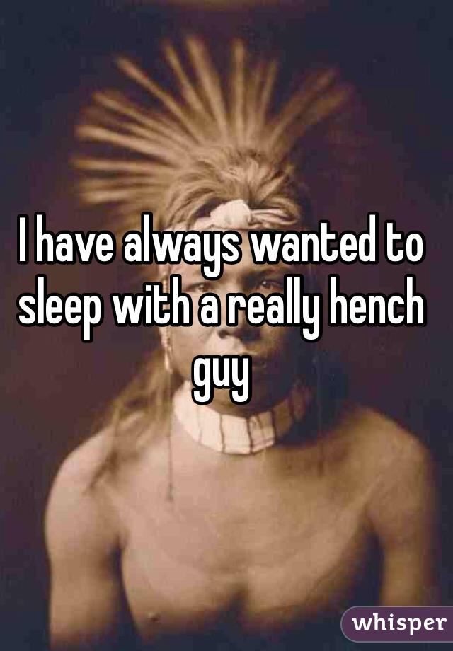 I have always wanted to sleep with a really hench guy
