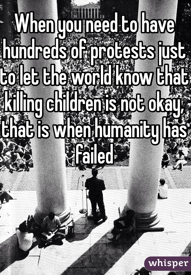 When you need to have hundreds of protests just to let the world know that killing children is not okay, that is when humanity has failed 