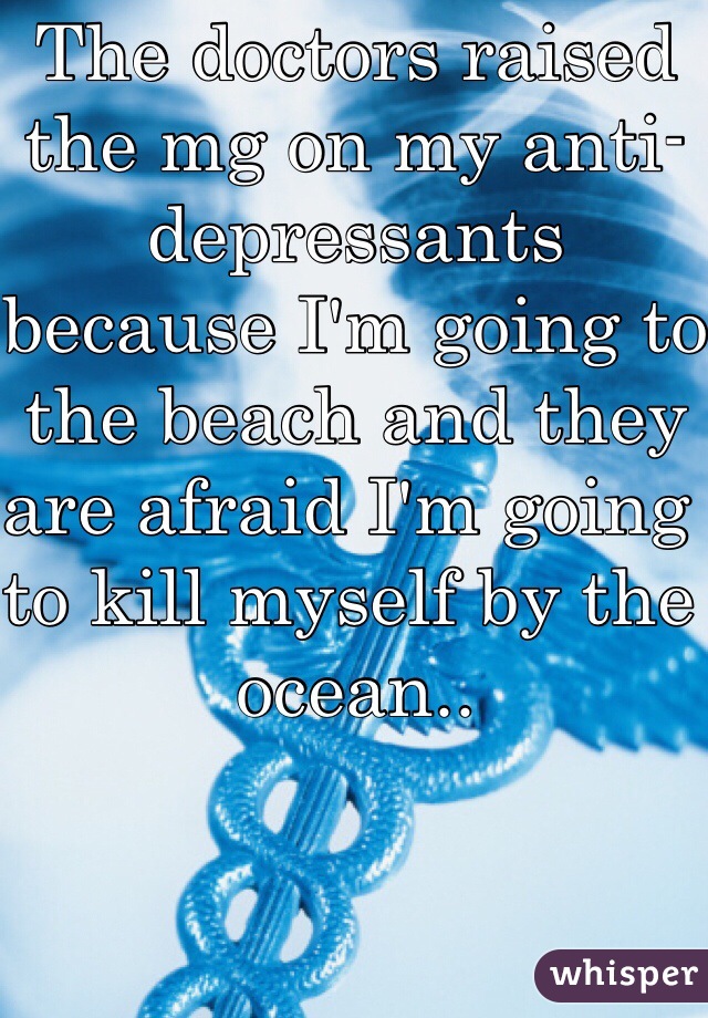 The doctors raised the mg on my anti-depressants because I'm going to the beach and they are afraid I'm going to kill myself by the ocean..
