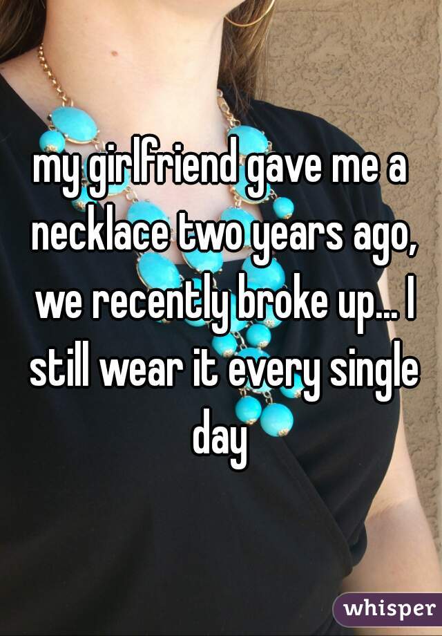 my girlfriend gave me a necklace two years ago, we recently broke up... I still wear it every single day 