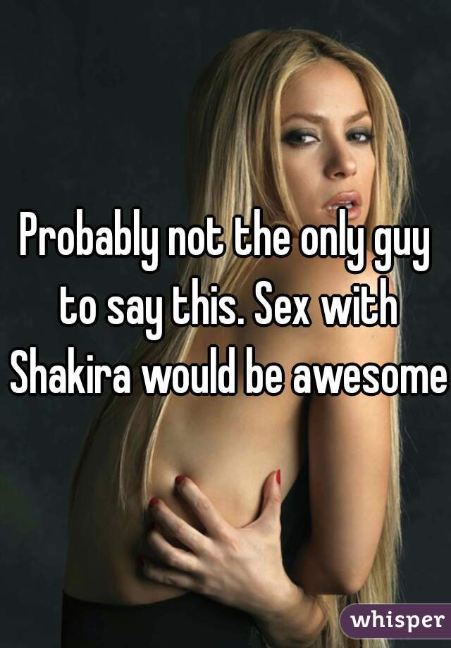 Probably not the only guy to say this. Sex with Shakira would be awesome 