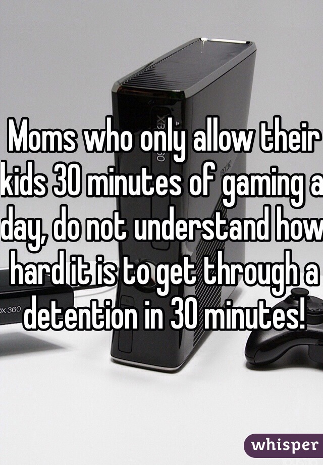 Moms who only allow their kids 30 minutes of gaming a day, do not understand how hard it is to get through a detention in 30 minutes! 